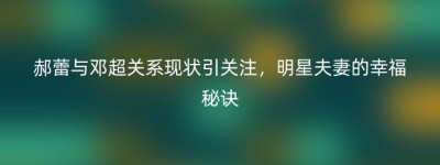郝蕾与邓超关系现状引关注，明星夫妻的幸福秘诀