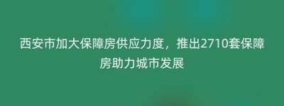 西安市加大保障房供应力度，推出2710套保障房助力城市发展