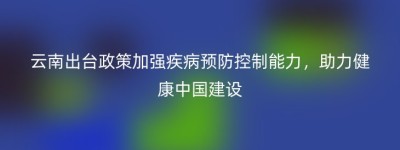 云南出台政策加强疾病预防控制能力，助力健康中国建设