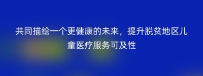 共同描绘一个更健康的未来，提升脱贫地区儿童医疗服务可及性