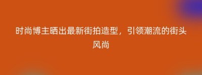 时尚博主晒出最新街拍造型，引领潮流的街头风尚