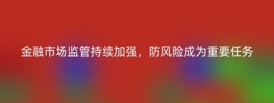 金融市场监管持续加强，防风险成为重要任务