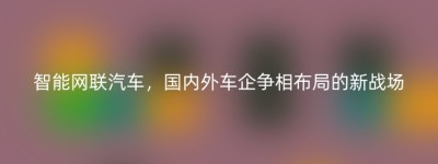 智能网联汽车，国内外车企争相布局的新战场