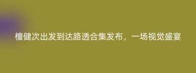 檀健次出发到达路透合集发布，一场视觉盛宴