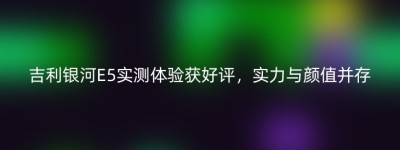 吉利银河E5实测体验获好评，实力与颜值并存