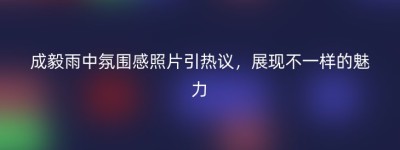 成毅雨中氛围感照片引热议，展现不一样的魅力