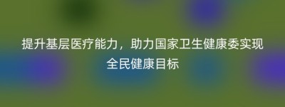 提升基层医疗能力，助力国家卫生健康委实现全民健康目标