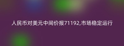 人民币对美元中间价报71192,市场稳定运行