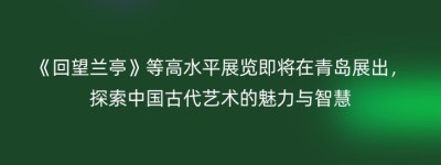 《回望兰亭》等高水平展览即将在青岛展出，探索中国古代艺术的魅力与智慧