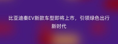 比亚迪秦EV新款车型即将上市，引领绿色出行新时代