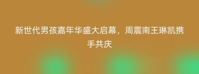 新世代男孩嘉年华盛大启幕，周震南王琳凯携手共庆