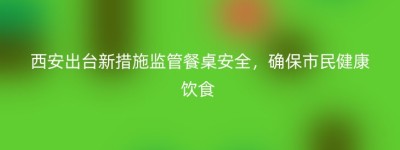 西安出台新措施监管餐桌安全，确保市民健康饮食