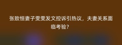张致恒妻子雯雯发文控诉引热议，夫妻关系面临考验？