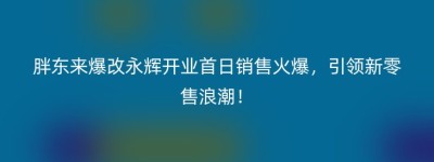 胖东来爆改永辉开业首日销售火爆，引领新零售浪潮！