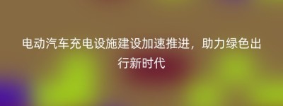 电动汽车充电设施建设加速推进，助力绿色出行新时代