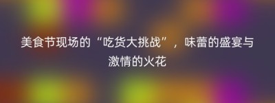 美食节现场的“吃货大挑战”，味蕾的盛宴与激情的火花