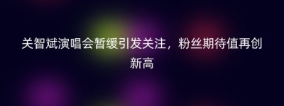 关智斌演唱会暂缓引发关注，粉丝期待值再创新高