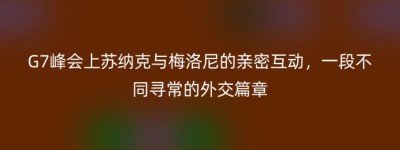 G7峰会上苏纳克与梅洛尼的亲密互动，一段不同寻常的外交篇章