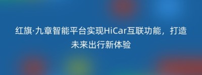 红旗·九章智能平台实现HiCar互联功能，打造未来出行新体验