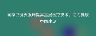 国家卫健委强调提高基层医疗技术，助力健康中国建设