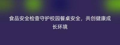 食品安全检查守护校园餐桌安全，共创健康成长环境