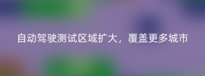 自动驾驶测试区域扩大，覆盖更多城市