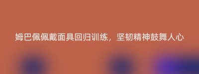 姆巴佩佩戴面具回归训练，坚韧精神鼓舞人心