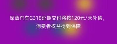 深蓝汽车G318延期交付将按120元/天补偿，消费者权益得到保障