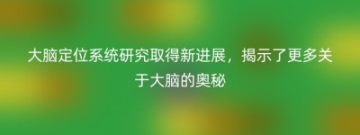 大脑定位系统研究取得新进展，揭示了更多关于大脑的奥秘