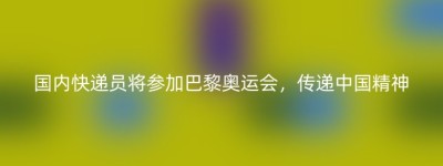 国内快递员将参加巴黎奥运会，传递中国精神