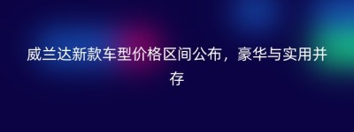 威兰达新款车型价格区间公布，豪华与实用并存