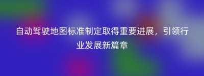 自动驾驶地图标准制定取得重要进展，引领行业发展新篇章
