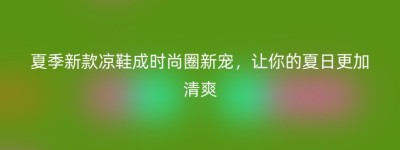 夏季新款凉鞋成时尚圈新宠，让你的夏日更加清爽