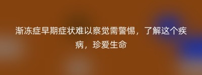 渐冻症早期症状难以察觉需警惕，了解这个疾病，珍爱生命