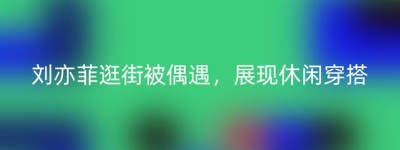 刘亦菲逛街被偶遇，展现休闲穿搭