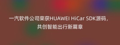 一汽软件公司荣获HUAWEI HiCar SDK源码，共创智能出行新篇章