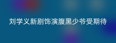刘学义新剧饰演腹黑少爷受期待
