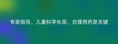 专家指导，儿童科学长高，合理用药是关键