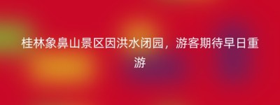 桂林象鼻山景区因洪水闭园，游客期待早日重游