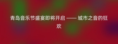 青岛音乐节盛宴即将开启 —— 城市之音的狂欢