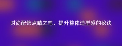 时尚配饰点睛之笔，提升整体造型感的秘诀