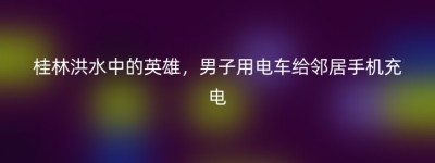 桂林洪水中的英雄，男子用电车给邻居手机充电