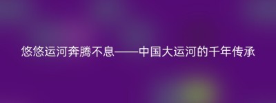 悠悠运河奔腾不息——中国大运河的千年传承