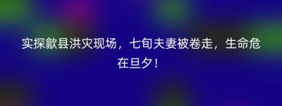 实探歙县洪灾现场，七旬夫妻被卷走，生命危在旦夕！