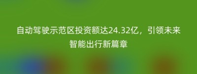 自动驾驶示范区投资额达24.32亿，引领未来智能出行新篇章