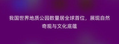 我国世界地质公园数量居全球首位，展现自然奇观与文化底蕴