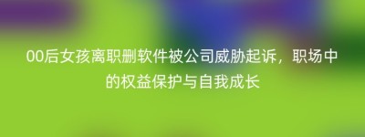 00后女孩离职删软件被公司威胁起诉，职场中的权益保护与自我成长