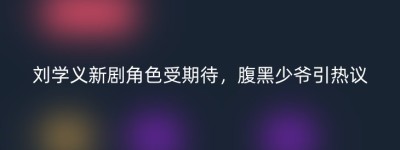 刘学义新剧角色受期待，腹黑少爷引热议