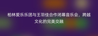 柏林爱乐乐团与王羽佳合作闭幕音乐会，跨越文化的完美交融