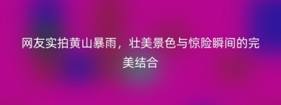 网友实拍黄山暴雨，壮美景色与惊险瞬间的完美结合